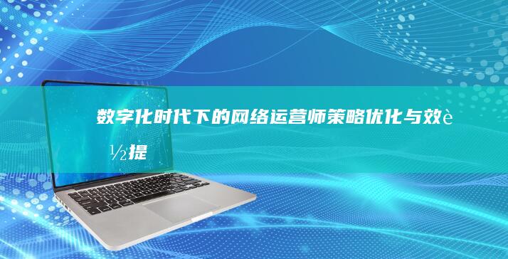 数字化时代下的网络运营师：策略、优化与效能提升